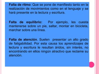  Falta de ritmo: Que se pone de manifiesto tanto en la 
realización de movimientos como en el lenguaje y se 
hará presente en la lectura y escritura. 
 Falta de equilibrio: Por ejemplo, les cuesta 
mantenerse sobre un pie, saltar, montar en bicicleta, 
marchar sobre una línea. 
 Falta de atención. Suelen presentar un alto grado 
de fatigabilidad. Por esta causa los aprendizajes de 
lectura y escritura le resultan áridos, sin interés, no 
encontrando en ellos ningún atractivo que reclame su 
atención. 
 