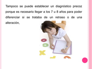 Tampoco se puede establecer un diagnóstico precoz 
porque es necesario llegar a los 7 u 8 años para poder 
diferenciar si se trataba de un retraso o de una 
alteración, 
 