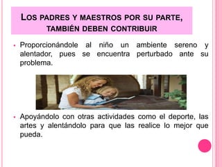 LOS PADRES Y MAESTROS POR SU PARTE, 
TAMBIÉN DEBEN CONTRIBUIR 
 Proporcionándole al niño un ambiente sereno y 
alentador, pues se encuentra perturbado ante su 
problema. 
 Apoyándolo con otras actividades como el deporte, las 
artes y alentándolo para que las realice lo mejor que 
pueda. 
 
