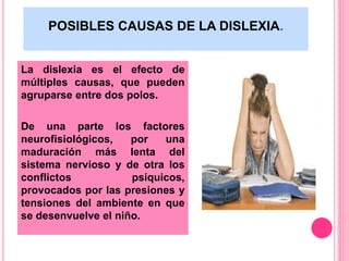 POSIBLES CAUSAS DE LA DISLEXIA. 
La dislexia es el efecto de 
múltiples causas, que pueden 
agruparse entre dos polos. 
De una parte los factores 
neurofisiológicos, por una 
maduración más lenta del 
sistema nervioso y de otra los 
conflictos psíquicos, 
provocados por las presiones y 
tensiones del ambiente en que 
se desenvuelve el niño. 
 
