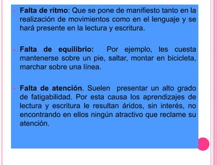  Falta de ritmo: Que se pone de manifiesto tanto en la 
realización de movimientos como en el lenguaje y se 
hará presente en la lectura y escritura. 
 Falta de equilibrio: Por ejemplo, les cuesta 
mantenerse sobre un pie, saltar, montar en bicicleta, 
marchar sobre una línea. 
 Falta de atención. Suelen presentar un alto grado 
de fatigabilidad. Por esta causa los aprendizajes de 
lectura y escritura le resultan áridos, sin interés, no 
encontrando en ellos ningún atractivo que reclame su 
atención. 
 