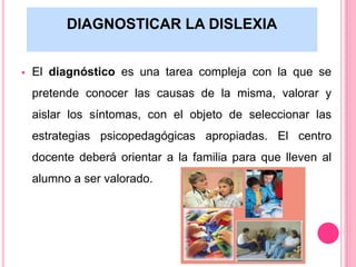 DIAGNOSTICAR LA DISLEXIA 
 El diagnóstico es una tarea compleja con la que se 
pretende conocer las causas de la misma, valorar y 
aislar los síntomas, con el objeto de seleccionar las 
estrategias psicopedagógicas apropiadas. El centro 
docente deberá orientar a la familia para que lleven al 
alumno a ser valorado. 
 