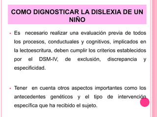 COMO DIGNOSTICAR LA DISLEXIA DE UN 
NIÑO 
 Es necesario realizar una evaluación previa de todos 
los procesos, conductuales y cognitivos, implicados en 
la lectoescritura, deben cumplir los criterios establecidos 
por el DSM-IV, de exclusión, discrepancia y 
especificidad. 
 Tener en cuenta otros aspectos importantes como los 
antecedentes genéticos y el tipo de intervención 
específica que ha recibido el sujeto. 
 
