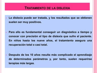 TRATAMIENTO DE LA DISLEXIA 
 La dislexia puede ser tratada, y los resultados que se obtienen 
suelen ser muy positivos. 
 Para ello es fundamental conseguir un diagnóstico a tiempo y 
conocer con precisión el tipo de dislexia que sufre el paciente. 
En niños hasta los nueve años, el tratamiento asegura una 
recuperación total o casi total. 
 Después de los 10 años resulta más complicado el aprendizaje 
de determinados parámetros y, por tanto, suelen requerirse 
terapias más largas. 
 