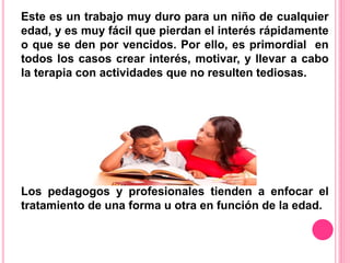 Este es un trabajo muy duro para un niño de cualquier 
edad, y es muy fácil que pierdan el interés rápidamente 
o que se den por vencidos. Por ello, es primordial en 
todos los casos crear interés, motivar, y llevar a cabo 
la terapia con actividades que no resulten tediosas. 
Los pedagogos y profesionales tienden a enfocar el 
tratamiento de una forma u otra en función de la edad. 
 