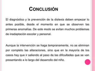 CONCLUSIÓN 
El diagnóstico y la prevención de la dislexia deben empezar lo 
antes posible, desde el momento en que se observen las 
primeras anomalías. De este modo se evitan muchos problemas 
de inadaptación escolar y personal. 
Aunque la intervención se haga tempranamente, no se eliminan 
por completo las alteraciones, sino que en la mayoría de los 
casos hay que ir saliendo al paso de las dificultades que se van 
presentando a lo largo del desarrollo del niño. 
 