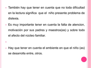  También hay que tener en cuenta que no toda dificultad 
en la lectura significa que el niño presente problema de 
dislexia. 
 Es muy importante tener en cuenta la falta de atencion, 
motivación por sus padres y maestros(as) y sobre todo 
el afecto del núcleo familiar. 
 
 Hay que tener en cuenta el ambiente en que el niño (as) 
se desarrolla entre, otros. 
 