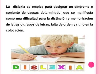 La dislexia se emplea para designar un síndrome o 
conjunto de causas determinado, que se manifiesta 
como una dificultad para la distinción y memorización 
de letras o grupos de letras, falta de orden y ritmo en la 
colocación. 
 
