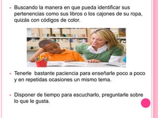  Buscando la manera en que pueda identificar sus 
pertenencias como sus libros o los cajones de su ropa, 
quizás con códigos de color. 
 Tenerle bastante paciencia para enseñarle poco a poco 
y en repetidas ocasiones un mismo tema. 
 Disponer de tiempo para escucharlo, preguntarle sobre 
lo que le gusta. 
 