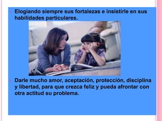  Elogiando siempre sus fortalezas e insistirle en sus 
habilidades particulares. 
 Darle mucho amor, aceptación, protección, disciplina 
y libertad, para que crezca feliz y pueda afrontar con 
otra actitud su problema. 
