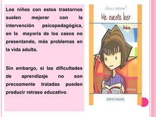 Los niños con estos trastornos 
suelen mejorar con la 
intervención psicopedagógica, 
en la mayoría de los casos no 
presentando, más problemas en 
la vida adulta. 
Sin embargo, si las dificultades 
de aprendizaje no son 
precozmente tratadas pueden 
producir retraso educativo. 
 
