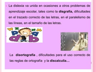  La dislexia va unida en ocasiones a otros problemas de 
aprendizaje escolar, tales como la disgrafía, dificultades 
en el trazado correcto de las letras, en el paralelismo de 
las líneas, en el tamaño de las letras. 
 
La disortografía , dificultades para el uso correcto de 
las reglas de ortografía y la discalculia… 
 