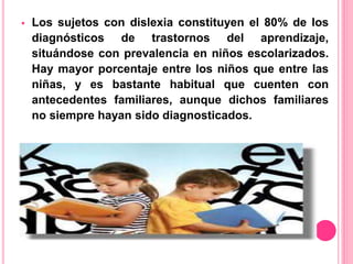  Los sujetos con dislexia constituyen el 80% de los 
diagnósticos de trastornos del aprendizaje, 
situándose con prevalencia en niños escolarizados. 
Hay mayor porcentaje entre los niños que entre las 
niñas, y es bastante habitual que cuenten con 
antecedentes familiares, aunque dichos familiares 
no siempre hayan sido diagnosticados. 
 