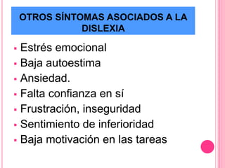 OTROS SÍNTOMAS ASOCIADOS A LA 
DISLEXIA 
 Estrés emocional 
 Baja autoestima 
 Ansiedad. 
 Falta confianza en sí 
 Frustración, inseguridad 
 Sentimiento de inferioridad 
 Baja motivación en las tareas 
 