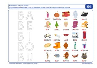www.gesfomedia.com
Aprendemos la B y las vocales.
Sigue las flechas y escribe la B con las diferentes vocales. Fíjate en las palabras con el sonido B.
Consonantes de la B a la Z - Sonido de la B con las vocales
04
BATIDO BAÚL BATA BARCO
BEBÉ ABETO CABEZA CABELLO BELLA
BICICLETA BIBERÓN LABIO DÉBIL CABINA
CALABAZA
BOCADILLO BOTA BOTIJO BOTELLA BOLSILLO
BURRO BUEY BÚFALO BUITRE BUHO
 