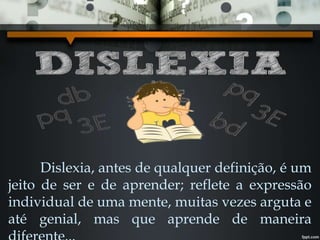 Dislexia, antes de qualquer definição, é um
jeito de ser e de aprender; reflete a expressão
individual de uma mente, muitas vezes arguta e
até genial, mas que aprende de maneira
 