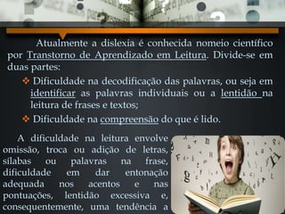 Atualmente a dislexia é conhecida nomeio científico
por Transtorno de Aprendizado em Leitura. Divide-se em
duas partes:
 Dificuldade na decodificação das palavras, ou seja em
identificar as palavras individuais ou a lentidão na
leitura de frases e textos;
 Dificuldade na compreensão do que é lido.
A dificuldade na leitura envolve
omissão, troca ou adição de letras,
sílabas ou palavras na frase,
dificuldade em dar entonação
adequada nos acentos e nas
pontuações, lentidão excessiva e,
consequentemente, uma tendência a
 