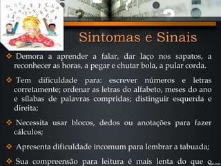 Sintomas e Sinais
 Demora a aprender a falar, dar laço nos sapatos, a
reconhecer as horas, a pegar e chutar bola, a pular corda.
 Tem dificuldade para: escrever números e letras
corretamente; ordenar as letras do alfabeto, meses do ano
e sílabas de palavras compridas; distinguir esquerda e
direita;
 Necessita usar blocos, dedos ou anotações para fazer
cálculos;
 Apresenta dificuldade incomum para lembrar a tabuada;
 Sua compreensão para leitura é mais lenta do que o
 