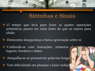 Sintomas e Sinais
 O tempo que leva para fazer as quatro operações
aritméticas parece ser mais lento do que se espera para
idade;
 Demonstra insegurança e baixa apreciação sobre si;
 Confunde-se com instruções, números de telefones,
lugares, horários e datas;
 Atrapalha-se ao pronunciar palavras longas;
 Tem dificuldade em planejar e fazer redações.
 