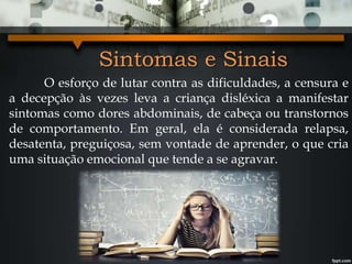 Sintomas e Sinais
O esforço de lutar contra as dificuldades, a censura e
a decepção às vezes leva a criança disléxica a manifestar
sintomas como dores abdominais, de cabeça ou transtornos
de comportamento. Em geral, ela é considerada relapsa,
desatenta, preguiçosa, sem vontade de aprender, o que cria
uma situação emocional que tende a se agravar.
 