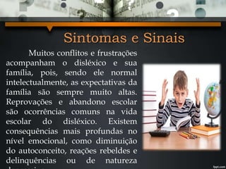 Sintomas e Sinais
Muitos conflitos e frustrações
acompanham o disléxico e sua
família, pois, sendo ele normal
intelectualmente, as expectativas da
família são sempre muito altas.
Reprovações e abandono escolar
são ocorrências comuns na vida
escolar do disléxico. Existem
consequências mais profundas no
nível emocional, como diminuição
do autoconceito, reações rebeldes e
delinquências ou de natureza
 
