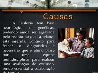 Causas
A Dislexia tem base
neurológica e genéticas,
podendo ainda ser agravada
pelo recinto no qual a criança
está inserida. Contudo, para
fechar o diagnóstico é
necessário que o aluno passe
por uma equipe
multidisciplinar para realizar
uma avaliação de exclusão,
sendo essencial a colaboração
 