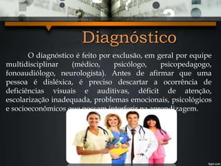 Diagnóstico
O diagnóstico é feito por exclusão, em geral por equipe
multidisciplinar (médico, psicólogo, psicopedagogo,
fonoaudiólogo, neurologista). Antes de afirmar que uma
pessoa é disléxica, é preciso descartar a ocorrência de
deficiências visuais e auditivas, déficit de atenção,
escolarização inadequada, problemas emocionais, psicológicos
e socioeconômicos que possam interferir na aprendizagem.
 