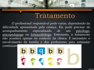 Tratamento
O profissional responsável pode variar, dependendo da
dificuldade apresentada pela criança. Ela pode precisar de
acompanhamento especializado de um psicólogo,
psicopedagogo ou fonoaudiólogo. Entretanto, o tratamento
não acontece apenas no contexto da clínica. É necessário o
envolvimento da família e dos professores para estimular
continuamente a criança.
 