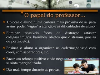 O papel do professor...
 Colocar o aluno numa carteira mais próxima de si, para
assim poder "vigiar" a atenção e as dificuldades do aluno.
 Eliminar possíveis focos de distração (afastar
colegas/amigos, barulhos, objetos que distraiam, janelas
ou portas, etc.).
 Ensinar o aluno a organizar os cadernos/dossiê com
cores, com separadores, etc.
 Fazer um reforço positivo e não negativo para que ele não
se sinta marginalizado.
 Dar mais tempo durante as provas.
 