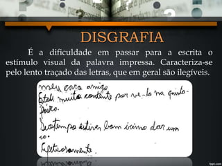 DISGRAFIA
É a dificuldade em passar para a escrita o
estímulo visual da palavra impressa. Caracteriza-se
pelo lento traçado das letras, que em geral são ilegíveis.
 