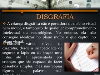DISGRAFIA
 A criança disgráfica não é portadora de defeito visual
nem motor, e tampouco de qualquer comprometimento
intelectual ou neurológico. No entanto, ela não
consegue idealizar no plano motor o que captou no
plano visual.
 Existem vários níveis de
disgrafia, desde a incapacidade de
segurar o lápis ou de traçar uma
linha, até a apresentada por
crianças que são capazes de fazer
desenhos simples, mas não copiar
figuras ou palavras mais
 