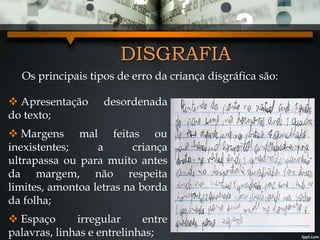 Os principais tipos de erro da criança disgráfica são:
DISGRAFIA
 Apresentação desordenada
do texto;
 Margens mal feitas ou
inexistentes; a criança
ultrapassa ou para muito antes
da margem, não respeita
limites, amontoa letras na borda
da folha;
 Espaço irregular entre
palavras, linhas e entrelinhas;
 