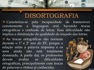 DISORTOGRAFIA
 Caracteriza-se pela incapacidade de transcrever
corretamente a linguagem oral, havendo trocas
ortográficas e confusão de letras. Essa dificuldade não
implica a diminuição da qualidade do traçado das letras;
 As trocas ortográficas são normais
durante o 1º e 2º ano do EF, porque a
relação entre a palavra impressa e os
sons ainda não está totalmente
dominada. A partir daí, os professores
devem avaliar as dificuldades
ortográficas, principalmente com trocas
de palavras e sílabas já conhecidas.
 