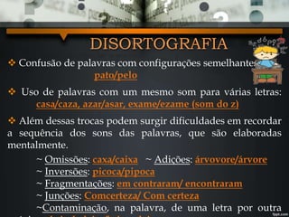 DISORTOGRAFIA
 Confusão de palavras com configurações semelhantes:
pato/pelo
 Uso de palavras com um mesmo som para várias letras:
casa/caza, azar/asar, exame/ezame (som do z)
 Além dessas trocas podem surgir dificuldades em recordar
a sequência dos sons das palavras, que são elaboradas
mentalmente.
~ Omissões: caxa/caixa ~ Adições: árvovore/árvore
~ Inversões: picoca/pipoca
~ Fragmentações: em contraram/ encontraram
~ Junções: Comcerteza/ Com certeza
~Contaminação, na palavra, de uma letra por outra
 