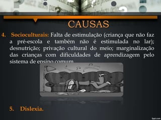 CAUSAS
4. Socioculturais: Falta de estimulação (criança que não faz
a pré-escola e também não é estimulada no lar);
desnutrição; privação cultural do meio; marginalização
das crianças com dificuldades de aprendizagem pelo
sistema de ensino comum.
5. Dislexia.
 
