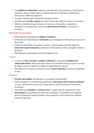 • Los problemas conductuales aumentan, especialmente la baja autoestima y el desinterés o
pasotismo, además, pueden aparecer conductas disruptivas, depresión o problemas de
introversión o inhibición progresiva.
• Les sigue costando seguir una secuencia de instrucciones.
• Muestran gran aversión y apatía ante todas las tareas que implican la lectura y la escritura.
• Debido al sobreesfuerzo que realizan en la escritura, a nivel gráfico, comprensivo,
ortográfico y de organización, suelen tener fobia hacia la escritura y se cansan con
frecuencia.
Dificultades de aprendizaje:
• Dificultad para el aprendizaje de lenguas extranjeras.
• Dificultades en el aprendizaje de seriaciones y, por consiguiente, dificultad para buscar en el
diccionario.
• Además de dificultades en la lectura, escritura y cálculo pueden tener dificultades de
orientación espacio-temporal que repercute en otras materias como en geografía, historia y
geometría.
• Dificultad para el aprendizaje a través del leguaje escrito.
Lectura:
• La lectura es lenta, mecánica, vacilante y laboriosa y tienen graves problemas de
comprensión lectora. Debe poner gran esfuerzo en la decodificación por lo que no es capaz
de emplear recursos cognitivos en abstraer el significado de lo que lee.
• Hay disléxicos a los que les resulta más eficaz la lectura silenciosa a la hora de comprender
el texto.
Escritura:
• Escritura descuidada, desordenada y, en ocasiones, incomprensible.
• Errores ortográficos, inconsistencias gramaticales, alteraciones de la estructura sintáctica
y, a veces, persisten otros errores de la etapa anterior como las omisiones, sustituciones,
inversiones…
• Dificultades para planificar y redactar textos y cualquier tipo de composición escrita.
• Disortografía, principalmente en redacciones espontáneas. El problema de la ortografía
persiste normalmente aunque el disléxico haya mejorado su nivel lectoescritor mediante
instrucción adecuada
•
 