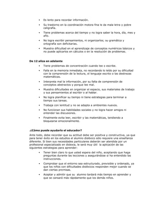 • Es lento para recordar información.
• Su trastorno en la coordinación motora fina le da mala letra y pobre
caligrafía.
• Tiene problemas acerca del tiempo y no logra saber la hora, día, mes y
año.
• No logra escribir pensamientos, ni organizarlos; su gramática y
ortografía son deficitarias.
• Muestra dificultad en el aprendizaje de conceptos numéricos básicos y
no puede aplicarlos en cálculos o en la resolución de problemas.
De 12 años en adelante
• Tiene problemas de concentración cuando lee o escribe.
• Falla en la memoria inmediata, no recordando lo leído por su dificultad
con la comprensión de la lectura, el lenguaje escrito o las destrezas
matemáticas.
• Interpreta mal la información, por su falta de comprensión de
conceptos abstractos y porque lee mal.
• Muestra dificultades en organizar el espacio, sus materiales de trabajo
y sus pensamientos al escribir o al hablar.
• No logra planificar su tiempo ni tiene estrategias para terminar a
tiempo sus tareas.
• Trabaja con lentitud y no se adapta a ambientes nuevos.
• No funcionan sus habilidades sociales y no logra hacer amigos ni
entender las discusiones.
• Finalmente evita leer, escribir y las matemáticas, tendiendo a
bloquearse emocionalmente.
.¿Cómo puede ayudarlo el educador?
Ante todo, debe recordar que su actitud debe ser positiva y constructiva, ya que
para tener éxito en los estudios el alumno disléxico sólo requiere una enseñanza
diferente. Si bien sus necesidades particulares deberán ser atendida por un
profesional especializado en dislexia, le será muy útil la aplicación de las
siguientes estrategias para aprender:
• Tener bien claro lo que usted espera del niño, aceptando que haga
preguntas durante las lecciones y asegurándose si ha entendido las
instrucciones.
• Comprobar que el entorno sea estructurado, previsible y ordenado, ya
que los niños con dificultades disléxicos responden mejor cuando se
dan ciertas premisas.
• Aceptar y admitir que su alumno tardará más tiempo en aprender y
que se cansará más rápidamente que los demás niños.
 