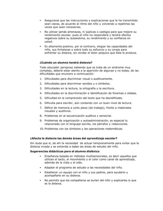 • Asegurarse que las instrucciones y explicaciones que le ha transmitido
sean claras, de acuerdo al ritmo del niño y volviendo a repetirlas las
veces que sean necesarias.
• No utilizar jamás amenazas, ni súplicas o castigos para que mejore su
rendimiento escolar, pues el niño no responderá y tendrá efectos
negativos sobre su autoestima, su rendimiento y su confianza en
usted.
• Es altamente positivo, por el contrario, elogiar las capacidades del
niño, sus fortalezas y sobre todo su esfuerzo y su coraje para
enfrentar su dislexia, sin olvidar el dolor psíquico que ésta le produce.
¿Cuándo un alumno tendrá dislexia?
Todo educador perspicaz sabiendo que se trata de un síndrome muy
complejo, deberá estar atento a la aparición de algunas y no todas, de las
dificultades que enumero a continuación:
1. Dificultades para discriminar visual o auditivamente.
2. Dificultades para discriminar sonidos y o símbolos.
3. Dificultades en la lectura, la ortografía y la escritura.
4. Dificultades en la discriminación e identificación de fonemas o sílabas.
5. Dificultad en la comprensión del texto que ha decodificado.
6. Dificulta para escribir, aún contando con un buen nivel de lectura.
7. Déficit de memoria a corto plazo (de trabajo), frente a materiales
visuales y auditivos.
8. Problemas en al secuenciación auditiva y sensorial.
9. Problemas de organización y autoadministración, es especial lo
relacionado con el lenguaje escrito, los párrafos y redacciones.
10. Problemas con los símbolos y las operaciones matemáticas.
¿Afecta la dislexia las demás áreas del aprendizaje escolar?
Sin duda que sí, de ahí la necesidad de actuar tempranamente para evitar que la
dislexia invada y se extienda a todas las áreas de estudio del niño.
Sugerencias didácticas para el alumno disléxico
• Enseñanza basada en métodos multisensoriales, es decir aquellos que
utilizan el tacto, el movimiento y el color como canal de aprendizaje,
además de la vista y el oído.
• Adaptar el programa de estudio a las necesidades del niño.
• Establecer un equipo con el niño y sus padres, para ayudarlo y
acompañarlo en su dislexia.
• No permitir que los compañeros se burlen del niño y explicarles lo que
es la dislexia.
 
