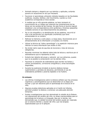 • Animarlo siempre y elogiarlo por sus talentos y aptitudes, evitando
ponerlo en situaciones en las que fracasará.
• Favorecer el aprendizaje utilizando métodos basados en las facultades
auditivas, visuales, táctiles y del movimiento, cuando su nivel
académico corresponda al inicio escolar.
• A medida que el niño aprenda palabras, se hace necesario el
conocimiento de un código que relacione las combinaciones de las
letras con los sonidos de las mismas. De esta forma el alumno logrará
establecer una correspondencia entre grafemas y fonemas (pequeñas
unidades sonoras en que descomponemos las palabras).
• Por la vía ortográfica y la identificación de las palabras, recurrirá el
niño a las secuencias con significado (morfemas) que tiene
almacenadas en su cerebro.
• Reforzar la memoria a corto plazo y a largo plazo, favoreciendo así el
almacenamiento de la información y el acceso a la misma.
• Utilizar la técnica de “sobre-aprendizaje” o la repetición intensiva para
reforzar la nueva información que recibe el niño.
• No olvidar darle copia de apuntes de lecciones y lista de lecturas
obligatorias.
• Recordar minimizar los deberes sobre todo de lectura y escritura por el
sobreesfuerzo que le representa al niño.
• Evitarle leer delante del grupo y valorarlo por sus esfuerzos, puesto
que no es posible la comparación con los demás niños.
• Favorecer la utilización de ordenadores para escribir los textos y
utilizar procesadores, correctores ortográficos y otras tecnologías
disponibles.
• Durante los exámenes brindarle al alumno disléxico tiempo
suplementario y períodos de descanso, permitiendo el uso de
ordenadores portátiles o pizarras digitales si los hubiere.
En síntesis:
• Las últimas investigaciones sobre la dislexia señalan que hay procesos
cognitivos y psicolingüísticos que se desarrollan en la etapa pre-
escolar y que son decisivos para el aprendizaje de la lectura en el
niño.
• Algunas pruebas detectoras aplicadas en el Jardín de Infantes
permiten predecir la dislexia y comenzar una adecuada atención
temprana.
• Existen investigaciones que han demostrado la relación de la Dislexia
con alteraciones del cerebro del niño, en áreas imprescindibles para el
aprendizaje de la lectura y el lenguaje. Que por lo demás, han
demostrado que, la calidad funcional del cerebro puede ser mejorada
por el entorno familiar y escolar del niño y por las terapias
especializadas que se le apliquen.
 