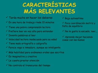 CARACTERÍSTICAS
MÁS RELEVANTES
 Tarda mucho en hacer los deberes
 En una hora de trabajo rinde 10 minutos
 Tiene una pobre comprensión lectora
 Prefiere leer en voz alta para entender
 Inventa palabras al leer
 Velocidad lectora inadecuada para su edad
 Tiene mala ortografía o caligrafía
 Parece vago e inmaduro, aunque es inteligente
 Más habilidad para exámenes orales que escritos
 Es imaginativo y creativo
 Le cuesta prestar atención
 No controla el transcurso del tiempo
 Baja autoestima
 Poca coordinación motriz y
falta de equilibrio
 No le gusta la escuela, leer,..
 Aprende mejor haciendo
cosas con las manos
 