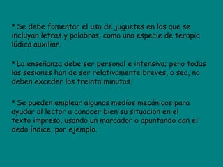  Se debe fomentar el uso de juguetes en los que se
incluyan letras y palabras, como una especie de terapia
lúdica auxiliar.
 La enseñanza debe ser personal e intensiva; pero todas
las sesiones han de ser relativamente breves, o sea, no
deben exceder los treinta minutos.
 Se pueden emplear algunos medios mecánicos para
ayudar al lector a conocer bien su situación en el
texto impreso, usando un marcador o apuntando con el
dedo índice, por ejemplo.
 