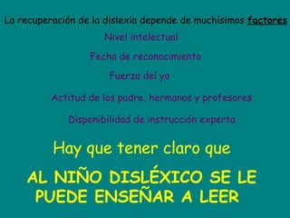 La recuperación de la dislexia depende de muchísimos factores
Nivel intelectual
Fecha de reconocimiento
Fuerza del yo
Actitud de los padre, hermanos y profesores
Disponibilidad de instrucción experta
Hay que tener claro que
AL NIÑO DISLÉXICO SE LE
PUEDE ENSEÑAR A LEER
 