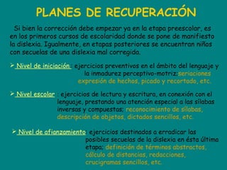 PLANES DE RECUPERACIÓN
Si bien la corrección debe empezar ya en la etapa preescolar, es
en los primeros cursos de escolaridad donde se pone de manifiesto
la dislexia. Igualmente, en etapas posteriores se encuentran niños
con secuelas de una dislexia mal corregida.
 Nivel escolar
 Nivel de afianzamiento
 Nivel de iniciación : ejercicios preventivos en el ámbito del lenguaje y
la inmadurez perceptivo-motriz;seriaciones
expresión de hechos, picado y recortado, etc.
: ejercicios de lectura y escritura, en conexión con el
lenguaje, prestando una atención especial a las sílabas
inversas y compuestas; reconocimiento de sílabas,
descripción de objetos, dictados sencillos, etc.
: ejercicios destinados a erradicar las
posibles secuelas de la dislexia en ésta última
etapa; definición de términos abstractos,
cálculo de distancias, redacciones,
crucigramas sencillos, etc.
 