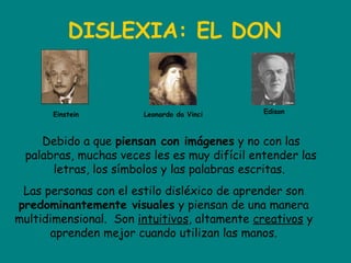 DISLEXIA: EL DON
Einstein EdisonLeonardo da Vinci
Debido a que piensan con imágenes y no con las
palabras, muchas veces les es muy difícil entender las
letras, los símbolos y las palabras escritas.
Las personas con el estilo disléxico de aprender son
predominantemente visuales y piensan de una manera
multidimensional.  Son intuitivos, altamente creativos y
aprenden mejor cuando utilizan las manos.
 