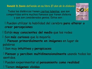 Ronald D.Davis defiende en su libro El don de la dislexia :
Todos los disléxicos tienen ciertos talentos, que son
compartidos entre muchos famosos que tienen dislexia
y que son considerados genios. Estos son :
 Pueden utilizar la habilidad del cerebro para alterar o
crear percepciones
 Están muy conscientes del medio que los rodea
 Son más curiosos que la mayoría
 Piensan primordialmente en imágenes en lugar de
palabras
 Son muy intuitivos y perspicaces
 Piensan y perciben multidimensionalmente usando todos los
sentidos.
 Pueden experimentar el pensamiento como realidad
 Tienen imágenes vívidas
 