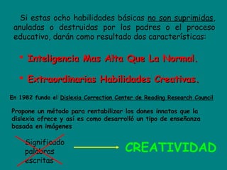 Si estas ocho habilidades básicas no son suprimidas,
anuladas o destruidas por los padres o el proceso
educativo, darán como resultado dos características:
 Inteligencia Mas Alta Que La Normal.Inteligencia Mas Alta Que La Normal.
 Extraordinarias Habilidades Creativas.Extraordinarias Habilidades Creativas.
En 1982 funda el Dislexia Correction Center de Reading Research Council
Propone un método para rentabilizar los dones innatos que la
dislexia ofrece y así es como desarrolló un tipo de enseñanza
basada en imágenes
Significado
palabras
escritas
CREATIVIDAD
 
