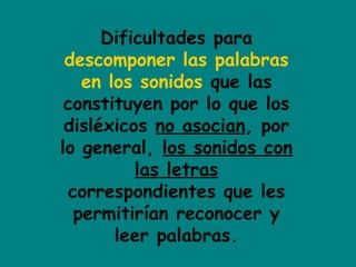 Dificultades para
descomponer las palabras
en los sonidos que las
constituyen por lo que los
disléxicos no asocian, por
lo general, los sonidos con
las letras
correspondientes que les
permitirían reconocer y
leer palabras.
 