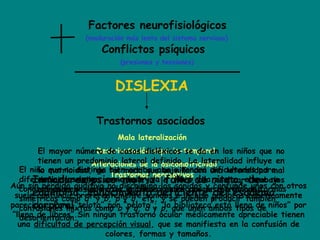 Factores neurofisiológicos
Conflictos psíquicos
(maduración más lenta del sistema nervioso)
(presiones y tensiones)
DISLEXIA
Trastornos asociados
Mala lateralización
Alteraciones de la psicomotricidad
Desorientación espacio-temporal
Trastornos perceptivos
El mayor número de casos disléxicos se da en los niños que no
tienen un predominio lateral definido. La lateralidad influye en
la motricidad, de tal modo que un niño con una lateralidad mal
definida suele ser torpe a la hora de realizar trabajos
manuales y sus trazos gráficos suelen ser descoordinados.
Inmadurez psico-motriz: falta de ritmo, de
equilibrio, conocimiento deficiente del esquema
corporal,
El niño que no distinga bien arriba-abajo tendrá dificultades para
diferenciar las letras como la u y la n , la b y la p, etc, el que no
conozca derecha-izquierda la tendrá en reconocer letras con formas
simétricas como d y b, p y q, etc, y se pueden producir también
confusiones mixtas como b y q, d y p, que unen ambos tipos de
desorientación.
Aún sin pérdida auditiva no discrimina los sonidos y confunde unos con otros
suele confundir preferentemente sonidos e incluso palabras fonéticamente
parecidas. Pone “telota” por “pelota”; “la biblioteca está llena de niños” por
“llena de libros”.Sin ningún trastorno ocular médicamente apreciable tienen
una dificultad de percepción visual, que se manifiesta en la confusión de
colores, formas y tamaños.
 