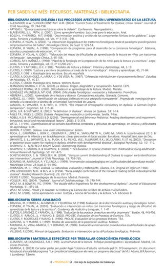 PER SABER-NE MÉS: RECURSOS, MATERIALS i BIBLIOGRAFIA
Bibliografia sobre dislèxia i els processos afectats en l’aprenentatge de la lectura
-	Alexander, A.W.; Slinger-Constant A.M. (2004). “Current Status of treatments for dyslexia; critical review”. Journal of
  Child Neurology, 19: 744-758
-	Artigas J. “Quince cuestiones básicas sobre la dislexia”. Conferencia. Neuropediatrics.
-	Blakemore, S.J.; Frith, U. (2007). Cómo aprende el cerebro. Las claves para la educación. Ariel.
-	Bosch L. y Herrero, M.T. (1998). “Discriminación auditiva y análisis de los componentes fónicos de las palabras”. Logo-
  pedia, Foniatría y Audiología, vol. VIII, nº 3 (134-139).
-	Cervera, JF. Ygual, A. (2003). “La intervención logopédica en los trastornos fonológicos desde el paradigma psicolingüístico
  del procesamiento del habla”. Neurología Clínica; 36 (Supl 1): S39-53.
-	Cervera, JF. Ygual, A. (1998). “Comparación de programas para el desarrollo de la conciencia fonológica”. Edetania,
  estudios y propuestas de educación, nº 14.
-	Cervera, JF. Ygual, A. (2001). “Valoración del riesgo de dificultades de aprendizaje de la lectura en niños con trastornos
  del lenguaje”. Neurología Clínica; 2: 95-106.
-	Correig, M.y Jiménez, I. (1998). “Papel de la fonología en la preparación de los niños para la lectura y la escritura”. Logo-
  pedia, Foniatría y Audiología, vol. IX, nº 4 (200-207).
-	Cuetos, F. y Mitchell, D.C. (1988). “Modelos de lectura y dislexia”. Infancia y Aprendizaje, 44, 3-19.
-	Cuetos, F. (1989). “Lectura y escritura de palabras a través de la ruta fonológica”. Infancia y aprendizaje, 45, 71-84.
-	Cuetos, F. (1991). Psicología de la escritura. Escuela española.
-	Cuetos, F; Domínguez, A.; Miera, G. y de Vega, M. (1997). “Diferencias individuales en el procesamiento léxico”. Estudios
  de Psicología, 57, 15-27.
-	Cuetos, F. (2008). Psicología de la lectura. Wolters Kluwer.
-	Fernández Baroja, F. et al. (2002). La dislexia. Origen, diagnóstico y recuperación. Madrid. CEPE.
-	González Portal, M.D. (2000). Dificultades en el aprendizaje de la lectura. Madrid. Morata.
-	González Valenzuela, Mª José. (1994). Dificultades fonológicas: evaluación y tratamiento. Promolibro.
-	Herrera L., (2005). Aprendizaje de la lectura y dislexia. Concepciones actuales. Granada. Comares.
-	Jiménez, J.E. (1999). “Identificación de subtipos disléxicos en una ortografía transparente”. Proyecto de investigación pre-
  sentado a la oposición a cátedra de universidad. Universidad de Laguna.
-	Landerl, K.; Wimmer, H. & Frith, U. (1997). “The impact of orthographic consistency on dyslexia: A German-English
  comparison”. Cognition. 63: 315-34.
-	Lyon, G.R. & Shaywitz, B. (2003). “A definition of dyslexia”. Annals on Dyslexia. 53: 1-14.
-	Miles T.R., Miles E. (2005). Dislexia. Perspectivas, evolución y controversias. Sevilla. Trillas.
-	Noble, K.G & McCandliss B.D. (2005). “Developmental and Behaviour Pediatrics: Reading development and impairment:
  behavioral, social and neurobiological factors”. 26(5): 310-378.
-	Ortiz, T. (1994). Cuantificación de las señales bioeléctricas cerebrales y dificultad de aprendizaje, en Dislexia y dificultades
  de aprendizaje. CEPE.
-	Outón, P. (2009). Dislexia. Una vision interdisciplinar. Lebón.
-	Roca, E., Carmona J., Boix C., Colomer R., López A., Sanguinetti A., Caro m., Sans A. (coordinadora) 2010. El
  aprendizaje en la infancia y en la adolescencia: claves para evitar el fracas escolar. Barcelona. Hospital Sant Joan de Déu.
- Shaywitz, S. E.; Shaywitz, B. A.; Pugh, K. R.; Mencl, W.E.; Fulbright, R.K.; Skudlarski, P.; et al.(2002). “Disruption
  of posterior brain system for reading in dyslexic children with developmental dyslexia”. Biological Psychiatry. 52: 101-110.
-	Shaywitz, S. & Alfred A Knopf. (2003). Overcoming Dyslexia
-	Shaywitz, S.; Morris, R. & Shaywitz, B. (2008). “The Education of dyslexic children from childhood to young adulthood”.
  Annual Review of Psychology. 59: 451-475.
-	Schetschneider, C. & Torgesen, JK. (2004). “Using or current Understanding of Dyslexia to support early identification
  and intervention”. Journal of Child Neurology. 19: 759-765.
-	Soriano, M.; Miranda, A. y Cuenca, I. (1999). “Intervención psicopedagógica en las dificultades del aprendizaje escolar”.
  Neurología Clínica. 28 (supl 2): 94-100.
-	Thomson, M. E. (1992). Dislexia. Su naturaleza, evaluación y tratamiento. Alianza. (Ed. Original en inglés en 1984).
-	Van Ijzendoorn, M.H. & Bus, A.G. (1994). “Meta-analytic confirmation of the nonword reading deficit in developmental
  dyslexia”. Reading Research Quarterly, 29, 267-275.
-	Vieiro P. (2007). Psicopedagogia de la escritura. Madrid. Pirámide.
-	Voeller , KKS. (2004). “Dyslexia”. Journal of Child Neurology. 19: 740-744.
-	Wolf, M. & Bowers, P.G. (1999). “The double-deficit hypothesis for the developmental dyslexia”. Journal of Educational
  Psychology. 91: 415-38.
-	Wolf, M. (2007). Proust y el calamar: La Historia y la Ciencia del Cerebro de lectura. HarperCollins.
-	Wolf, M. (2008). Cómo aprendemos a leer. Historia y ciencia del cerebro y la lectura. S.A. Ediciones B.

BIBLIOGRAFIA SOBRE AVALUACIÓ
-	 Brancal, M.; Ferrer A.; Alcantud, F. y Quiroga, M. (1998) Evaluación de la discriminación auditiva y fonológica. Lebón.
-	Cervera, JF. Ygual, A. (2001). “Evaluación e intervención en niños con trastornos fonológicos y riesgo de dificultad de
   aprendizaje de la lectura y la escritura”. Cuadernos de Audición y Lenguaje; 1: 1-41
-	 Cuetos, F.; Sánchez, C. y Ramon, J.L. (1996). “Evaluación de los procesos de escritura en niños de primaria”. Bordón, 48, 445-456.
-	Cuetos, F; Ramos, J.L y Ruano, E. (2002). PRO-ESC. Evaluación de los Procesos de Escritura. TEA.
-	Cuetos, F; Rodríguez y Ruano, E. (1996). PROLEC. Evaluación de los procesos lectores. TEA.
-	Gotzens, A. y Marro, S. (1999). Prueba de valoración de la percepción auditiva. Masson.
-	Miranda, A.; Vidal-Abarca, E. y Soriano, M. (2008). Evaluación e intervención psioeducativa en dificultades de apren-
   dizaje. Pirámide.
-	Villegas, F. (2004). Manual de logopedia. Evaluación e intervención de las dificultades fonológicas. Pirámide

BIBLIOGRAFIA I MATERIALS ESPECÍFICS PER TREBALLAR CONSCIÈNCIA FONOLÒGICA
-	Clemente, M; Domínguez, A.B. (1999). La enseñanza de la lectura. Enfoque psicolingüístico i sociocultural. Madrid, Edi-
  ciones Pirámide.
-	Garriga, E. (2003). Cal saber parlar per poder llegir? Llicència d’estudis retribuïda pel Dt. D’Ensenyament. 2n document:
  Adaptació al català del programa “La consciència fonològica en els nens: un programa de classe” de M.J. Adams, B.R.Foorman,
  I. Lundberg i T.Beeler.

                                     12 - PRODISCAT CI - Col·legi de Logopedes de Catalunya
 