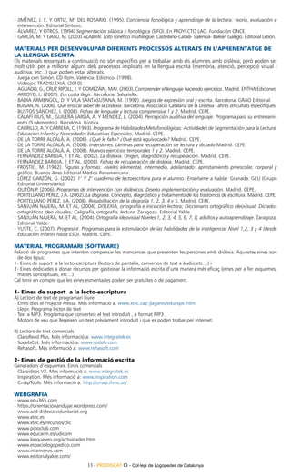 -	Jiménez, J. E. y Ortiz, Mª del Rosario. (1995). Conciencia fonológica y aprendizaje de la lectura: teoría, evaluación e
   intervención. Editorial Síntesis.
-	Álvarez, y otros. (1994) Segmentación silábica y fonológica (SIFO). En PROYECTO LAO. Fundación ONCE.
-	 García, M. y Grau, M. (2003) ALABRAI. Loto fonético multilingüe. Castellano-Català- Valencià- Balear- Galego. Editorial Lebón.

MATERIALS PER DESENVOLUPAR DIFERENTS PROCESSOS ALTERATS EN L’APRENENTATGE DE
LA LLENGUA ESCRITA
Els materials ressenyats a continuació no són específics per a treballar amb els alumnes amb dislèxia, però poden ser
molt útils per a millorar alguns dels processos implicats en la llengua escrita (memòria, atenció, percepció visual i
auditiva, etc...) que poden estar alterats.
-	Juega con Simón. CD Rom. Valencia. Edicinco. (1998).
-	Videojoc TRADISLEXIA. (2010).
-	 Aguado, G., Cruz Ripoll, J. y Domezáin, MaJ. (2003). Comprender el lenguaje haciendo ejercicios. Madrid. ENTHA Ediciones.
-	Arroyo, L. (2009). Em costa llegir. Barcelona. Salvatella.
-	Badia Armengol, D. y Vila Santasusana, M. (1992). Juegos de expresión oral y escrita. Barcelona. GRAO Editorial.
- Buisan, N. (2006). Què ens cal saber de la Dislèxia. Barcelona. Associació Catalana de la Dislèxia i altres dificultats específiques.
-	Bustos Sánchez, I. (2008). Fichas de lenguaje y lectura comprensiva 1 y 2. Madrid. CEPE.
-	Calafí Rius, M., Guilera Sardá, A. y Méndez, L. (2004). Percepción auditiva del lenguaje. Programa para su entrenami-
   ento (5 elementos). Barcelona. Rústica.
-	Carrillo, A. y Carrera, C. (1993). Programa de Habilidades Metafonológicas: Actividades de Segmentación para la Lectura.
   Educación Infantil y Necesidades Educativas Especiales. Madrid. CEPE.
-	De la Torre Alcalá, A. (2006). ¿Qué le falta? ¿Qué está equivocado? Madrid. CEPE.
-	De la Torre Alcalá, A. (2008). Inversiones. Láminas para recuperación de lectura y dictado.Madrid. CEPE.
-	De la Torre Alcalá, A. (2008). Nuevos ejercicios temporales 1 y 2. Madrid. CEPE.
-	Fernández Baroja, F. et al. (2002). La dislexia. Origen, diagnóstico y recuperación. Madrid. CEPE.
-	Fernández Baroja, F. et al. (2008). Fichas de recuperación de dislexia. Madrid. CEPE.
-	Frostig, M. (1982). Figuras y formas: niveles elemental, intermedio, adelantado: aprestamiento preescolar, corporal y
   gráfico. Buenos Aires.Editorial Médica Panamericana.
-	López Garzón, G. (2002). 1° Y 2° cuaderno de lectoescritura para el alumno: Enséñame a hablar. Granada: GEU (Grupo
   Editorial Universitario).
-	Outón P. (2006). Programas de intervención con disléxicos. Diseño implementación y evaluación. Madrid. CEPE.
-	 Portellano Pérez, J.A. (2002). La disgrafía. Concepto, diagnóstico y tratamiento de los trastornos de escritura. Madrid. CEPE.
-	Portellano Pérez, J.A. (2008). Rehabilitación de la disgrafía 1, 2, 3, 4 y 5. Madrid. CEPE.
-	Sanjuán Nájera, M. et al. (2004). DISLEXIA, ortografía e iniciación lectora; Diccionario ortográfico ideovisual; Dictados
   ortográficos ideo visuales; Caligrafía, ortografía, lectura. Zaragoza. Editorial Yalde.
-	Sanjuán Nájera, M. et al. (2004). Ortografía ideovisual Niveles 1, 2, 3, 4, 5, 6, 7, 8, adultos y autoaprendizaje. Zaragoza.
   Editorial Yalde.
-	Yuste, C. (2007). Progresint. Programas para la estimulación de las habilidades de la inteligencia. Nivel 1,2, 3 y 4 (desde
   Educación Infantil hasta ESO). Madrid. CEPE.

MATERIAL PROGRAMARI (SOFTWARE)
Relació de programes que intenten compensar les mancances que presenten les persones amb dislèxia. Aquestes eines son
 de dos tipus:
1- Eines de suport a la lecto-escriptura (lectors de pantalla, conversos de text a àudio,etc…) i
2- Eines dedicades a donar recursos per gestionar la informació escrita d’una manera més eficaç (eines per a fer esquemes,
 mapes conceptuals, etc…)
Cal tenir en compte que les eines esmentades poden ser gratuïtes o de pagament.

1- Eines de suport a la lecto-escriptura
A) Lectors de text de programari lliure
-	Eines dins el Projecte Fressa. Més informació a: www.xtec.cat/ jlagares/eduespe.htlm
-	Llegir. Programa lector de text
-	Text a MP3. Programa que converteix el text introduït , a format MP3
-	Motors de veu que llegeixen un text prèviament introduït i que es poden trobar per Internet.

B) Lectors de text comercials
-	ClaroRead Plus. Més informació a: www.integratek.es
-	SodelsCot. Més informació a: www.sodels.com
-	Rehasoft. Més informació a: www.rehasoft.com

2- Eines de gestió de la informació escrita
Generadors d’esquemes. Eines comercials
-	Claroideas V2. Més informació a: www.integratek.es
-	Inspiration. Més informació a: www.inspiration.com
-	CmapTools. Més informació a: http://cmap.ihmc.us/

WEBGRAFIA
-	www.edu365.com
-	https://orientacionandujar.wordpress.com/
-	www.acd-dislexia.voluntariat.org
-	www.xtec.es
-	www.xtec.es/recursos/clic
-	www.pipoclub.com
-	www.educarm.es/udicom
-	www.leoqueveo.org/actividades.htm
-	www.espaciologopedico.com
-	www.internenes.com
-	www.editorialyalde.com/
                                     13 - PRODISCAT CI - Col·legi de Logopedes de Catalunya
 